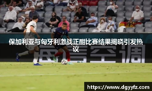 保加利亚与匈牙利激战正酣比赛结果揭晓引发热议